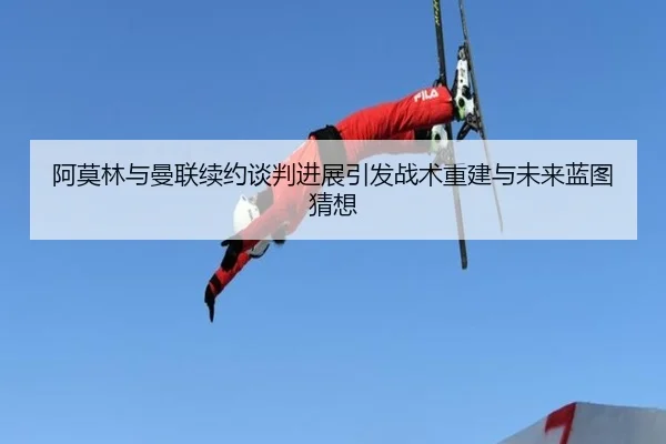 阿莫林与曼联续约谈判进展引发战术重建与未来蓝图猜想