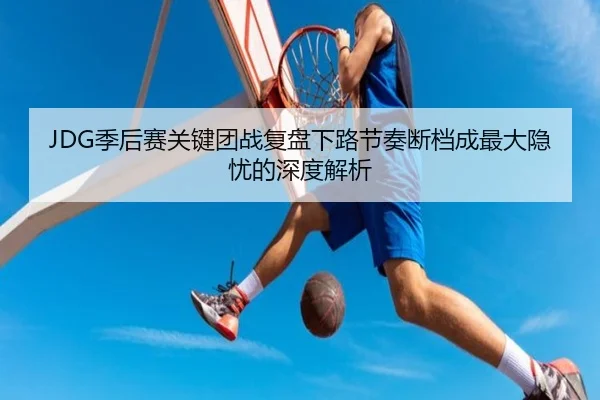 JDG季后赛关键团战复盘下路节奏断档成最大隐忧的深度解析