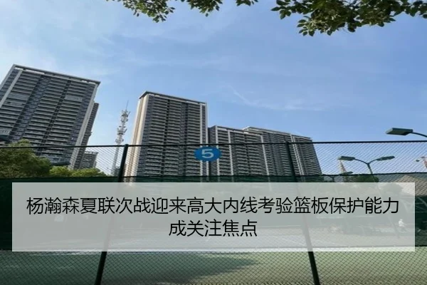 杨瀚森夏联次战迎来高大内线考验篮板保护能力成关注焦点
