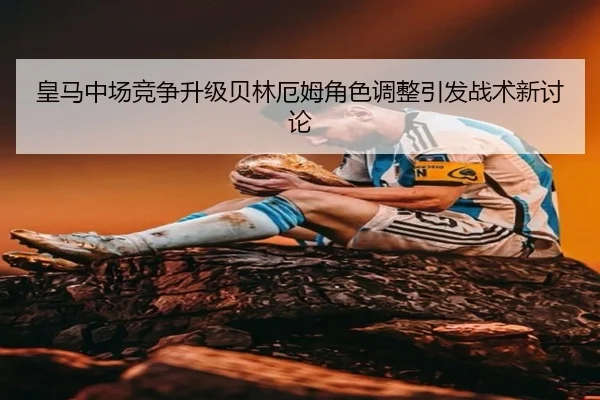 皇马中场竞争升级贝林厄姆角色调整引发战术新讨论